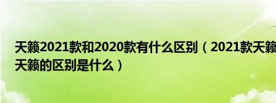 天籁2021款和2020款有什么区别（2021款天籁与2020款天籁的区别是什么）