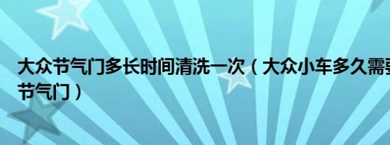 大众节气门多长时间清洗一次（大众小车多久需要清洗一次节气门）