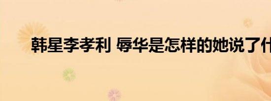 韩星李孝利 辱华是怎样的她说了什么