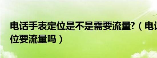 电话手表定位是不是需要流量?（电话手表定位要流量吗）