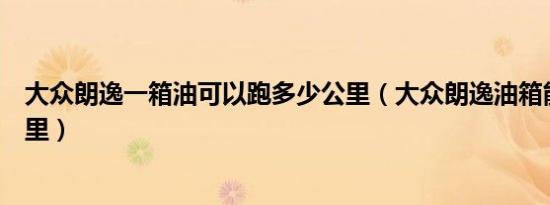 大众朗逸一箱油可以跑多少公里（大众朗逸油箱能跑多少公里）