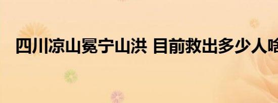 四川凉山冕宁山洪 目前救出多少人啥情况