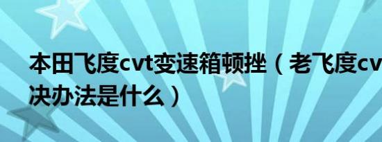 本田飞度cvt变速箱顿挫（老飞度cvt顿挫解决办法是什么）