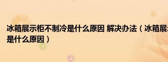 冰箱展示柜不制冷是什么原因 解决办法（冰箱展示柜不制冷是什么原因）