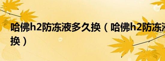 哈佛h2防冻液多久换（哈佛h2防冻液多久更换）