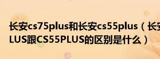 长安cs75plus和长安cs55plus（长安CS75PLUS跟CS55PLUS的区别是什么）