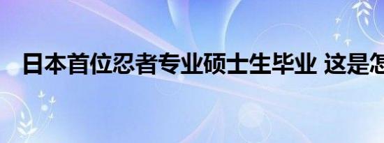 日本首位忍者专业硕士生毕业 这是怎样的