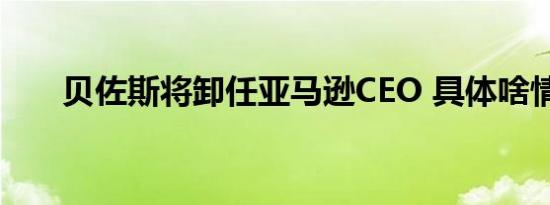 贝佐斯将卸任亚马逊CEO 具体啥情况