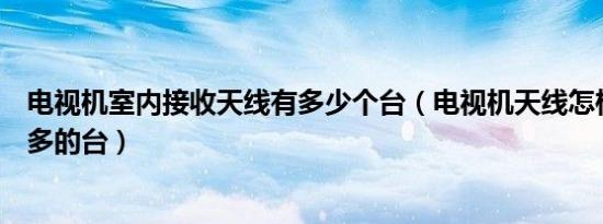 电视机室内接收天线有多少个台（电视机天线怎样能收到更多的台）