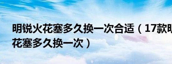 明锐火花塞多久换一次合适（17款明锐的火花塞多久换一次）