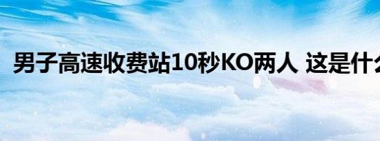 男子高速收费站10秒KO两人 这是什么画面