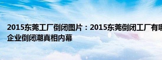 2015东莞工厂倒闭图片：2015东莞倒闭工厂有哪些 揭东莞企业倒闭潮真相内幕