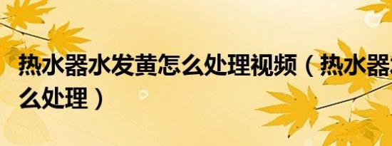 热水器水发黄怎么处理视频（热水器水发黄怎么处理）