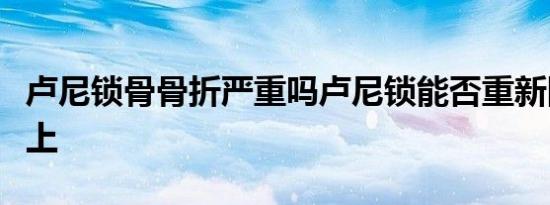 卢尼锁骨骨折严重吗卢尼锁能否重新回到赛场上