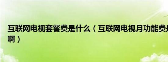 互联网电视套餐费是什么（互联网电视月功能费是什么意思啊）
