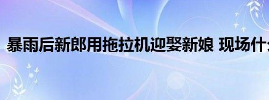 暴雨后新郎用拖拉机迎娶新娘 现场什么场面