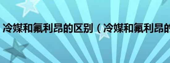冷媒和氟利昂的区别（冷媒和氟利昂的区别）