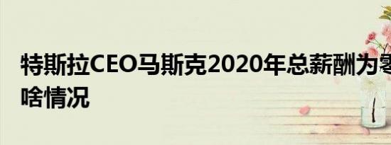 特斯拉CEO马斯克2020年总薪酬为零 到底是啥情况