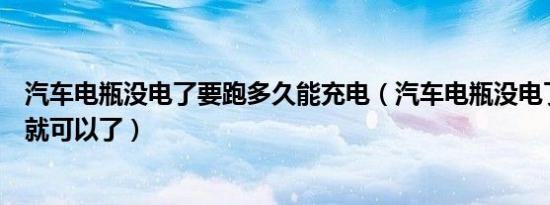 汽车电瓶没电了要跑多久能充电（汽车电瓶没电了充电多久就可以了）