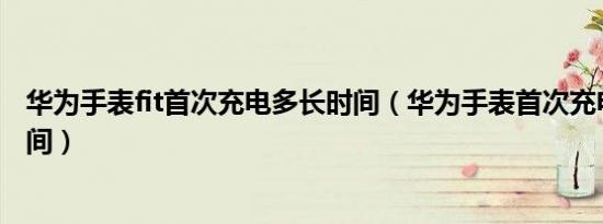 华为手表fit首次充电多长时间（华为手表首次充电要多长时间）