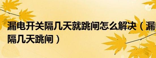漏电开关隔几天就跳闸怎么解决（漏电开关每隔几天跳闸）