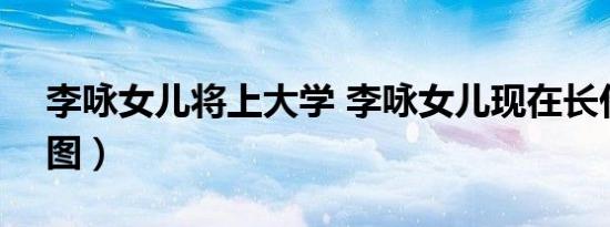 李咏女儿将上大学 李咏女儿现在长什么样（图）