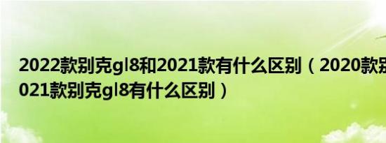 2022款别克gl8和2021款有什么区别（2020款别克gl8和2021款别克gl8有什么区别）