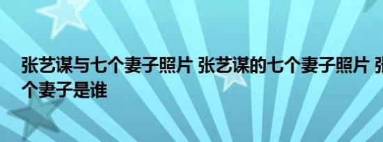 张艺谋与七个妻子照片 张艺谋的七个妻子照片 张艺谋的七个妻子是谁