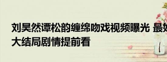 刘昊然谭松韵缠绵吻戏视频曝光 最好的我们大结局剧情提前看