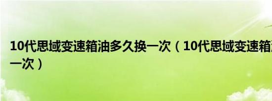 10代思域变速箱油多久换一次（10代思域变速箱油多久更换一次）