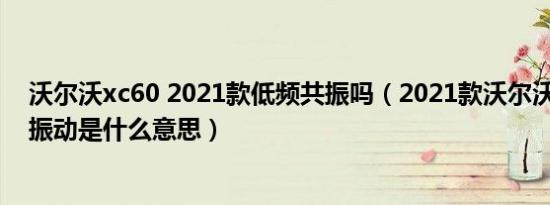 沃尔沃xc60 2021款低频共振吗（2021款沃尔沃xc60低频振动是什么意思）