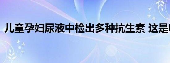 儿童孕妇尿液中检出多种抗生素 这是啥情况