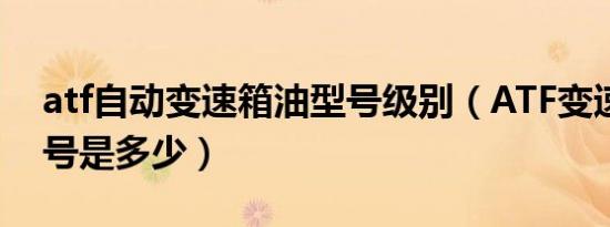 atf自动变速箱油型号级别（ATF变速箱油型号是多少）