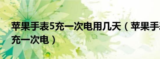 苹果手表5充一次电用几天（苹果手表5多久充一次电）