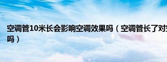 空调管10米长会影响空调效果吗（空调管长了对空调有影响吗）