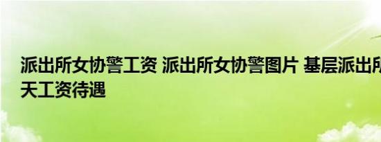 派出所女协警工资 派出所女协警图片 基层派出所协警的一天工资待遇