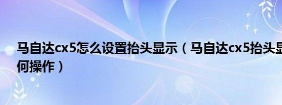 马自达cx5怎么设置抬头显示（马自达cx5抬头显示设置如何操作）