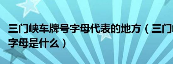 三门峡车牌号字母代表的地方（三门峡车牌号字母是什么）