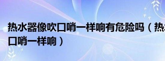热水器像吹口哨一样响有危险吗（热水器像吹口哨一样响）