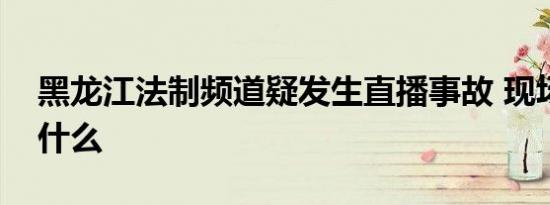 黑龙江法制频道疑发生直播事故 现场发生了什么