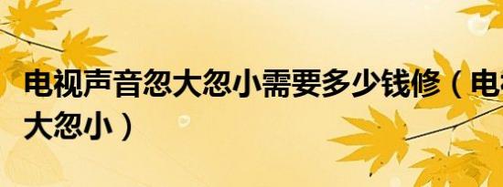 电视声音忽大忽小需要多少钱修（电视声音忽大忽小）