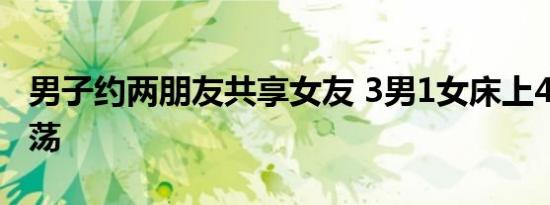 男子约两朋友共享女友 3男1女床上4P十分淫荡