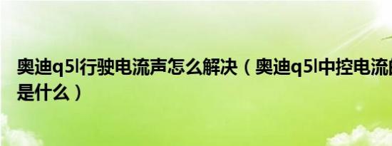 奥迪q5l行驶电流声怎么解决（奥迪q5l中控电流的解决方法是什么）