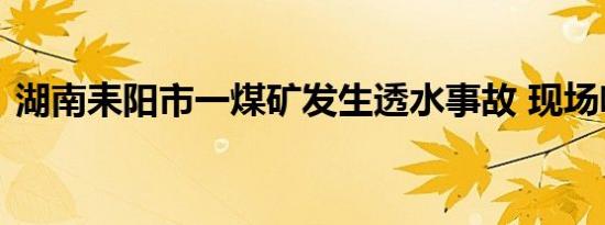 湖南耒阳市一煤矿发生透水事故 现场啥情况