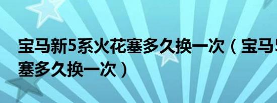 宝马新5系火花塞多久换一次（宝马520火花塞多久换一次）