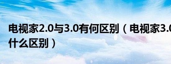 电视家2.0与3.0有何区别（电视家3.0和2.0有什么区别）