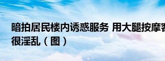 暗拍居民楼内诱惑服务 用大腿按摩客人全身很淫乱（图）