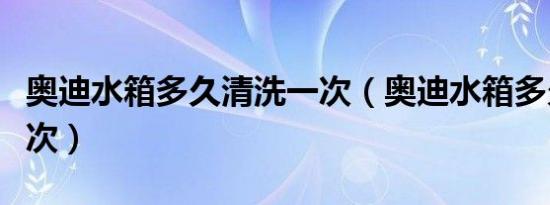 奥迪水箱多久清洗一次（奥迪水箱多久更换一次）