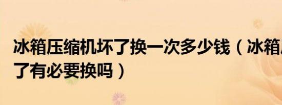 冰箱压缩机坏了换一次多少钱（冰箱压缩机坏了有必要换吗）