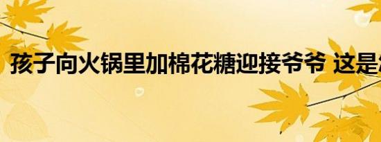 孩子向火锅里加棉花糖迎接爷爷 这是怎样的